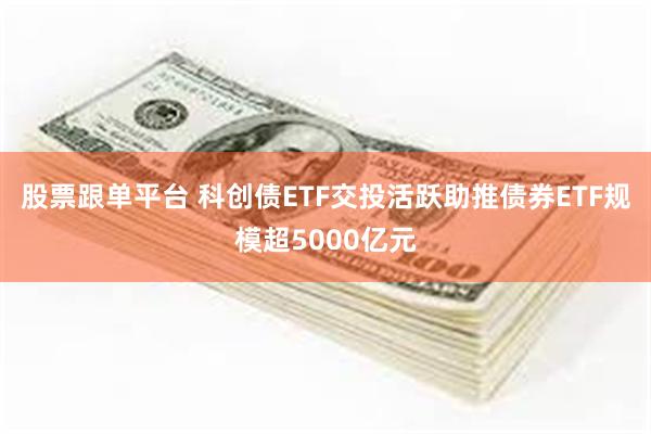 股票跟单平台 科创债ETF交投活跃助推债券ETF规模超5000亿元