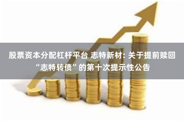 股票资本分配杠杆平台 志特新材: 关于提前赎回“志特转债”的第十次提示性公告