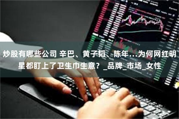 炒股有哪些公司 辛巴、黄子韬、陈年…为何网红明星都盯上了卫生巾生意？_品牌_市场_女性
