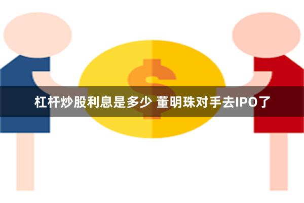 杠杆炒股利息是多少 董明珠对手去IPO了