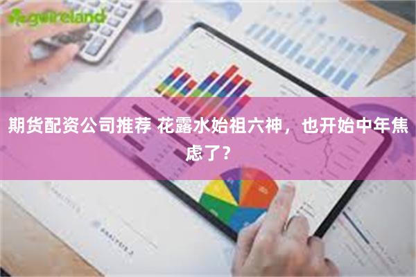 期货配资公司推荐 花露水始祖六神，也开始中年焦虑了？