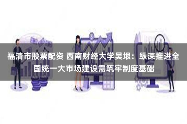 福清市股票配资 西南财经大学吴垠：纵深推进全国统一大市场建设需筑牢制度基础