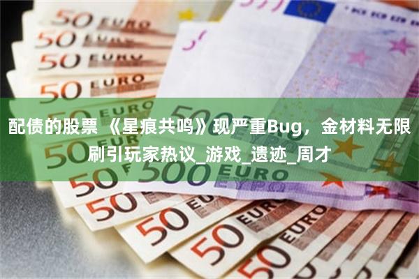 配债的股票 《星痕共鸣》现严重Bug，金材料无限刷引玩家热议_游戏_遗迹_周才