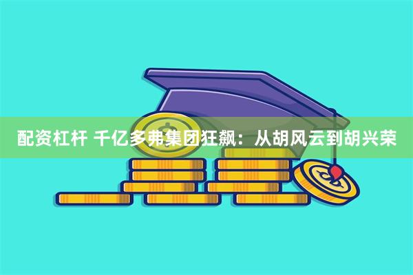 配资杠杆 千亿多弗集团狂飙：从胡风云到胡兴荣