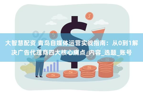 大智慧配资 青岛自媒体运营实战指南：从0到1解决广告代理商四大核心痛点_内容_选题_账号