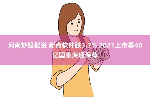 河南炒股配资 新点软件跌3.7% 2021上市募40亿国泰海通保荐