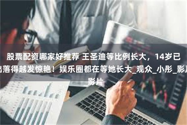 股票配资哪家好推荐 王圣迪等比例长大，14岁已出落得越发惊艳！娱乐圈都在等她长大_观众_小彤_影片