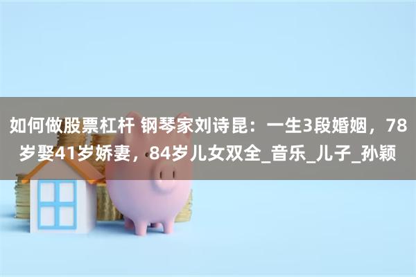 如何做股票杠杆 钢琴家刘诗昆：一生3段婚姻，78岁娶41岁娇妻，84岁儿女双全_音乐_儿子_孙颖