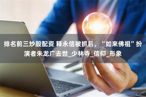 排名前三炒股配资 释永信被抓后，“如来佛祖”扮演者朱龙广去世_少林寺_信仰_形象