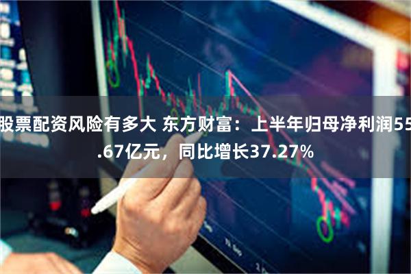 股票配资风险有多大 东方财富：上半年归母净利润55.67亿元，同比增长37.27%