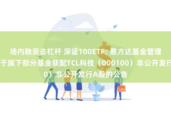场内融资去杠杆 深证100ETF: 易方达基金管理有限公司关于旗下部分基金获配TCL科技（000100）非公开发行A股的公告