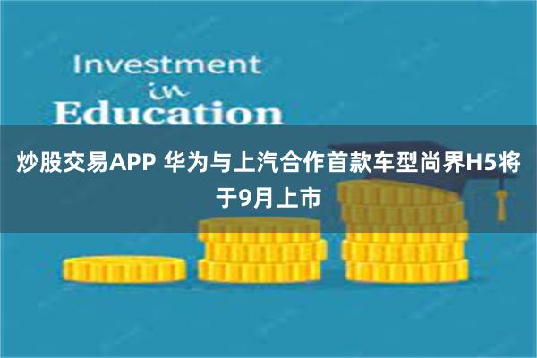 炒股交易APP 华为与上汽合作首款车型尚界H5将于9月上市