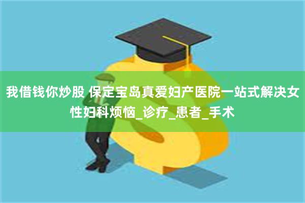 我借钱你炒股 保定宝岛真爱妇产医院一站式解决女性妇科烦恼_诊疗_患者_手术