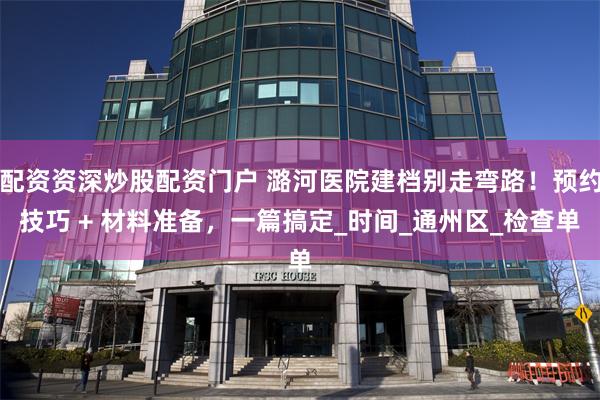 配资资深炒股配资门户 潞河医院建档别走弯路！预约技巧 + 材料准备，一篇搞定_时间_通州区_检查单