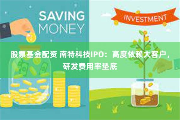 股票基金配资 南特科技IPO：高度依赖大客户，研发费用率垫底