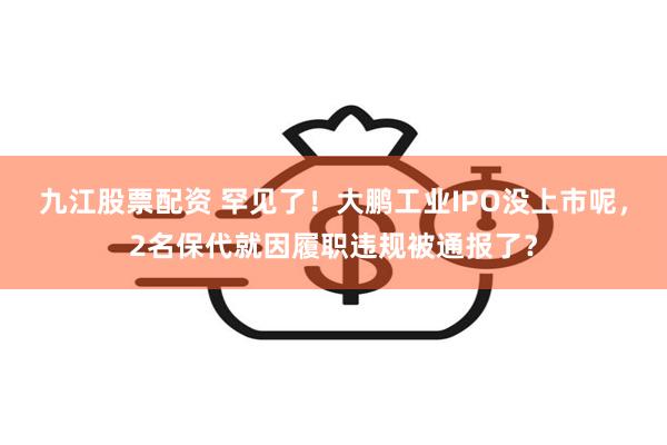 九江股票配资 罕见了！大鹏工业IPO没上市呢，2名保代就因履职违规被通报了？