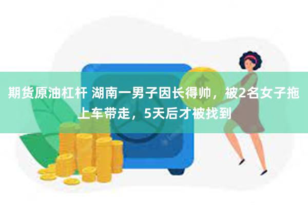 期货原油杠杆 湖南一男子因长得帅，被2名女子拖上车带走，5天后才被找到