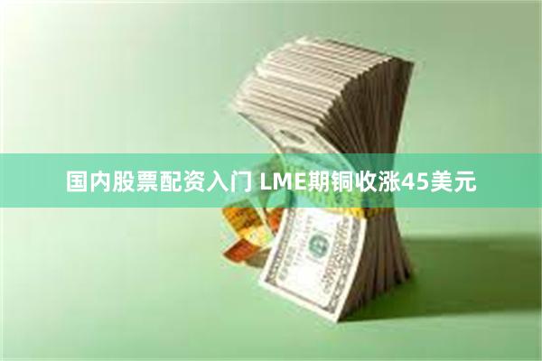 国内股票配资入门 LME期铜收涨45美元