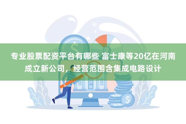 专业股票配资平台有哪些 富士康等20亿在河南成立新公司，经营范围含集成电路设计