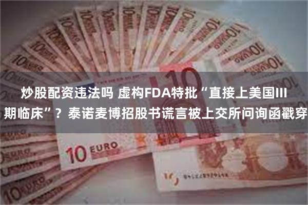 炒股配资违法吗 虚构FDA特批“直接上美国III 期临床”？泰诺麦博招股书谎言被上交所问询函戳穿